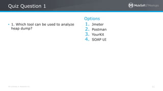 All contents © MuleSoft Inc.
Quiz Question 1
11
• 1. Which tool can be used to analyze
heap dump?
Options
1. Jmeter
2. Postman
3. YourKit
4. SOAP UI
 