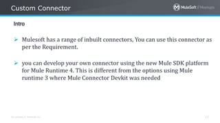 All contents © MuleSoft Inc.
Custom Connector
17
Intro
 Mulesoft has a range of inbuilt connectors, You can use this connector as
per the Requirement.
 you can develop your own connector using the new Mule SDK platform
for Mule Runtime 4. This is different from the options using Mule
runtime 3 where Mule Connector Devkit was needed
 