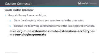 All contents © MuleSoft Inc.
Custom Connector
22
Create Custom Connector
1. Generate the app from an archetype
a. Go to the directory where you want to create the connector.
b. Execute the following command to create the basic project structure.
mvn org.mule.extensions:mule-extensions-archetype-
maven-plugin:generate
 