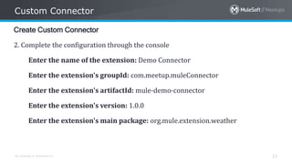 All contents © MuleSoft Inc.
Custom Connector
23
Create Custom Connector
2. Complete the configuration through the console
Enter the name of the extension: Demo Connector
Enter the extension's groupId: com.meetup.muleConnector
Enter the extension's artifactId: mule-demo-connector
Enter the extension's version: 1.0.0
Enter the extension's main package: org.mule.extension.weather
 