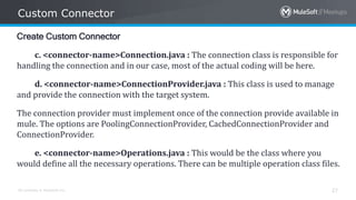 All contents © MuleSoft Inc.
Custom Connector
27
Create Custom Connector
c. <connector-name>Connection.java : The connection class is responsible for
handling the connection and in our case, most of the actual coding will be here.
d. <connector-name>ConnectionProvider.java : This class is used to manage
and provide the connection with the target system.
The connection provider must implement once of the connection provide available in
mule. The options are PoolingConnectionProvider, CachedConnectionProvider and
ConnectionProvider.
e. <connector-name>Operations.java : This would be the class where you
would define all the necessary operations. There can be multiple operation class files.
 