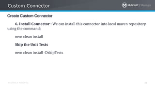 All contents © MuleSoft Inc.
Custom Connector
28
Create Custom Connector
6. Install Connector : We can install this connector into local maven repository
using the command:
mvn clean install
Skip the Unit Tests
mvn clean install -DskipTests
 