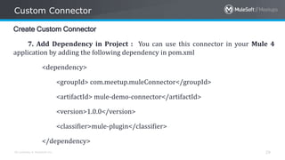 All contents © MuleSoft Inc.
Custom Connector
29
Create Custom Connector
7. Add Dependency in Project : You can use this connector in your Mule 4
application by adding the following dependency in pom.xml
<dependency>
<groupId> com.meetup.muleConnector</groupId>
<artifactId> mule-demo-connector</artifactId>
<version>1.0.0</version>
<classifier>mule-plugin</classifier>
</dependency>
 