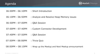 All contents © MuleSoft Inc. 3
06:00PM - 06:10PM : Short Introduction
06:10PM - 06:50PM : Analyze and Resolve Heap Memory issues
06:50PM - 07:00PM : Q&A Session
07:00PM - 07:40PM : Custom Connector Development
07:40PM - 07:50PM : Q&A Session
07:50PM - 08:00PM : Trivia Quiz
08:00PM – 08:15PM : Wrap up the Meetup and Next Meetup announcement
Agenda
 