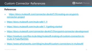 All contents © MuleSoft Inc.
Custom Connector References
31
References
 https://docs.mulesoft.com/connector-devkit/3.9/creating-an-anypoint-
connector-project
 https://docs.mulesoft.com/mule-sdk/1.1/
 https://docs.mulesoft.com/mule-sdk/1.1/getting-started
 https://docs.mulesoft.com/connector-devkit/3.9/anypoint-connector-development
 https://medium.com/the-mule-blog/mulesoft-making-of-custom-connector-in-
mule-4-f1abcf5e532c
 https://www.whishworks.com/blog/mulesoft/custom-connectors-in-mulesoft/
 