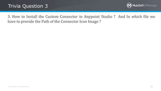 All contents © MuleSoft Inc.
Trivia Question 3
43
3. How to Install the Custom Connector in Anypoint Studio ? And In which file we
have to provide the Path of the Connector Icon Image ?
 