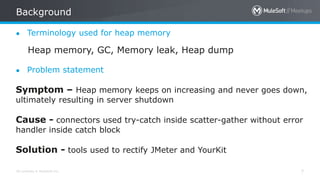 All contents © MuleSoft Inc.
Background
7
● Terminology used for heap memory
Heap memory, GC, Memory leak, Heap dump
● Problem statement
Symptom – Heap memory keeps on increasing and never goes down,
ultimately resulting in server shutdown
Cause - connectors used try-catch inside scatter-gather without error
handler inside catch block
Solution - tools used to rectify JMeter and YourKit
 
