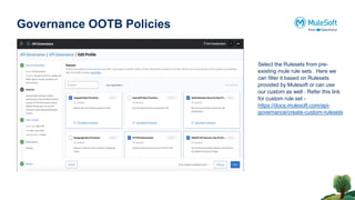 Governance OOTB Policies
Select the Rulesets from pre-
existing mule rule sets . Here we
can filter it based on Rulesets
provided by Mulesoft or can use
our custom as well . Refer this link
for custom rule set -
https://docs.mulesoft.com/api-
governance/create-custom-rulesets
 