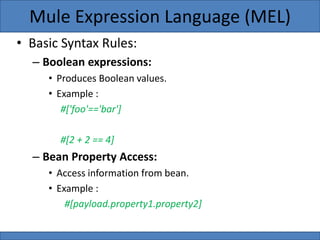 • Basic Syntax Rules:
– Boolean expressions:
• Produces Boolean values.
• Example :
#['foo'=='bar']
#[2 + 2 == 4]
– Bean Property Access:
• Access information from bean.
• Example :
#[payload.property1.property2]
Mule Expression Language (MEL)
 