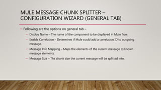 MULE MESSAGE CHUNK SPLITTER –
CONFIGURATION WIZARD (GENERAL TAB)
• Following are the options on general tab –
• Display Name – The name of the component to be displayed in Mule flow.
• Enable Correlation – Determines if Mule could add a correlation ID to outgoing
message.
• Message Info Mapping – Maps the elements of the current message to known
message elements.
• Message Size – The chunk size the current message will be splitted into.
 