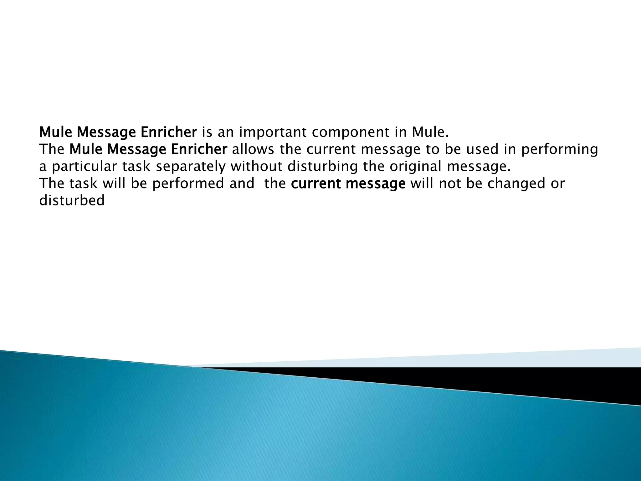 Mule Message Enricher is an important component in Mule.
The Mule Message Enricher allows the current message to be used in performing
a particular task separately without disturbing the original message.
The task will be performed and the current message will not be changed or
disturbed