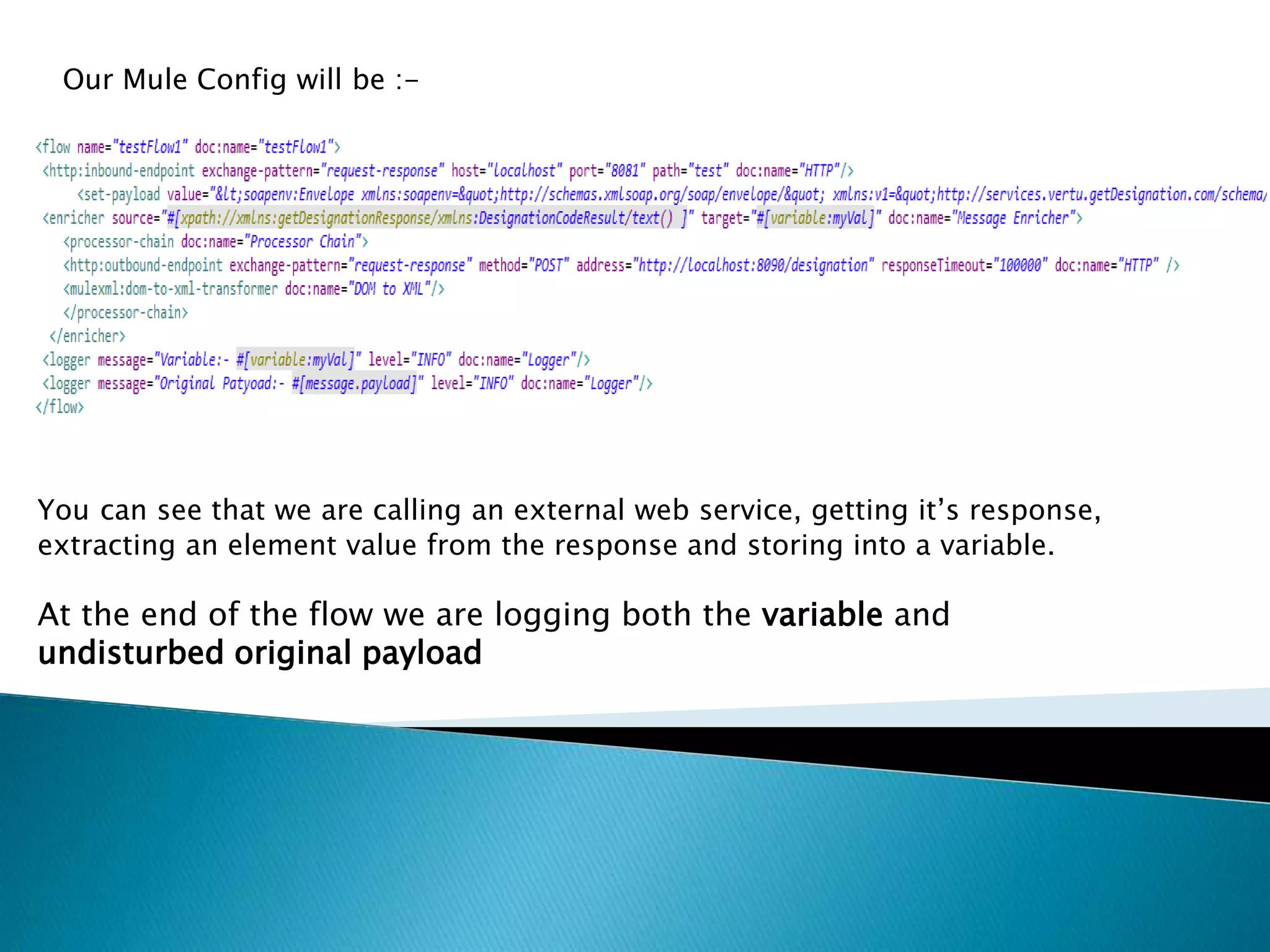 Our Mule Config will be :-
You can see that we are calling an external web service, getting it’s response,
extracting an element value from the response and storing into a variable.
At the end of the flow we are logging both the variable and
undisturbed original payload
