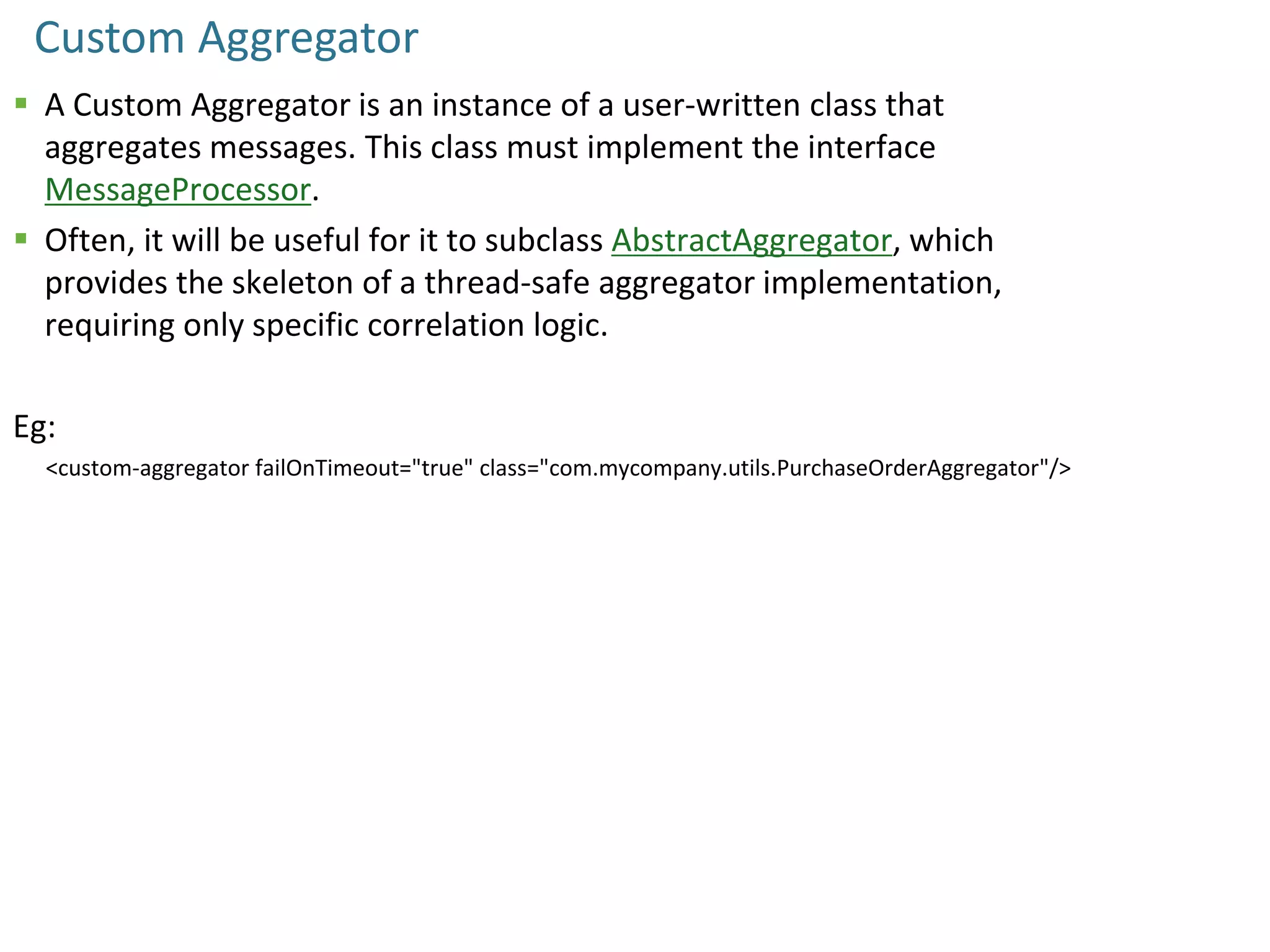 Custom Aggregator
 A Custom Aggregator is an instance of a user-written class that
aggregates messages. This class must implement the interface
MessageProcessor.
 Often, it will be useful for it to subclass AbstractAggregator, which
provides the skeleton of a thread-safe aggregator implementation,
requiring only specific correlation logic.
Eg:
<custom-aggregator failOnTimeout="true" class="com.mycompany.utils.PurchaseOrderAggregator"/>
 