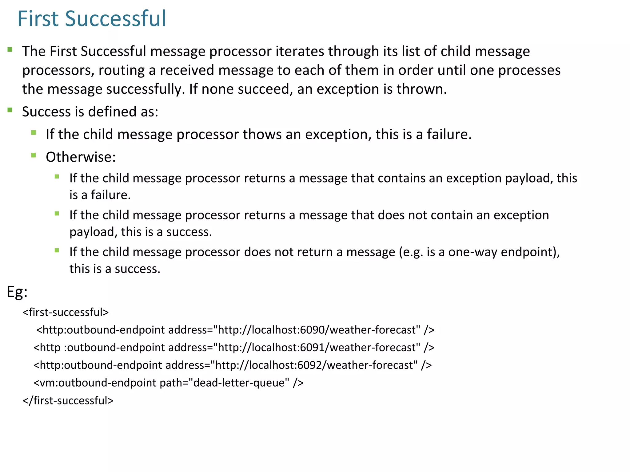 First Successful
 The First Successful message processor iterates through its list of child message
processors, routing a received message to each of them in order until one processes
the message successfully. If none succeed, an exception is thrown.
 Success is defined as:
 If the child message processor thows an exception, this is a failure.
 Otherwise:
 If the child message processor returns a message that contains an exception payload, this
is a failure.
 If the child message processor returns a message that does not contain an exception
payload, this is a success.
 If the child message processor does not return a message (e.g. is a one-way endpoint),
this is a success.
Eg:
<first-successful>
<http:outbound-endpoint address="http://localhost:6090/weather-forecast" />
<http :outbound-endpoint address="http://localhost:6091/weather-forecast" />
<http:outbound-endpoint address="http://localhost:6092/weather-forecast" />
<vm:outbound-endpoint path="dead-letter-queue" />
</first-successful>
 