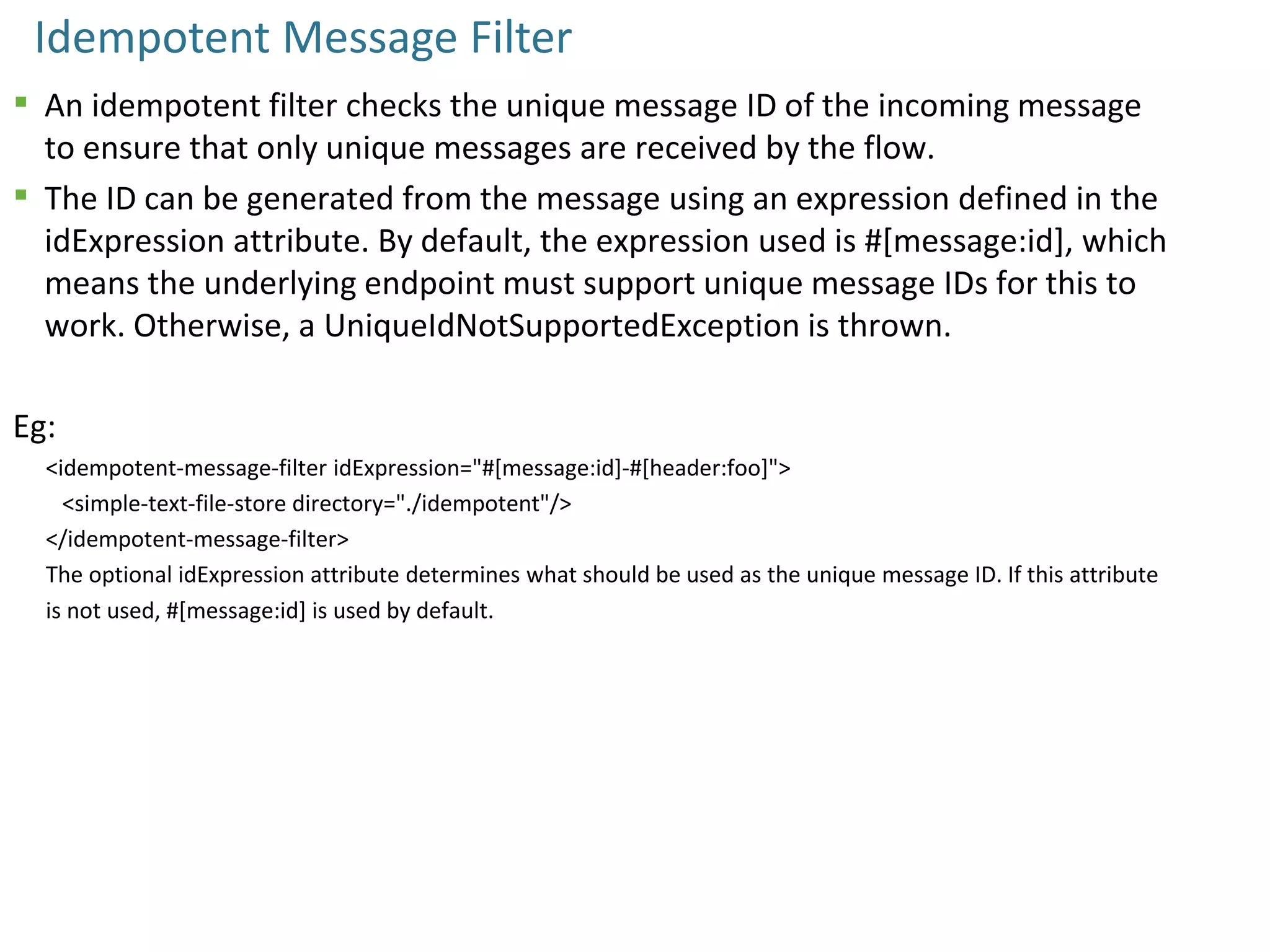 Idempotent Message Filter
 An idempotent filter checks the unique message ID of the incoming message
to ensure that only unique messages are received by the flow.
 The ID can be generated from the message using an expression defined in the
idExpression attribute. By default, the expression used is #[message:id], which
means the underlying endpoint must support unique message IDs for this to
work. Otherwise, a UniqueIdNotSupportedException is thrown.
Eg:
<idempotent-message-filter idExpression="#[message:id]-#[header:foo]">
<simple-text-file-store directory="./idempotent"/>
</idempotent-message-filter>
The optional idExpression attribute determines what should be used as the unique message ID. If this attribute
is not used, #[message:id] is used by default.
 
