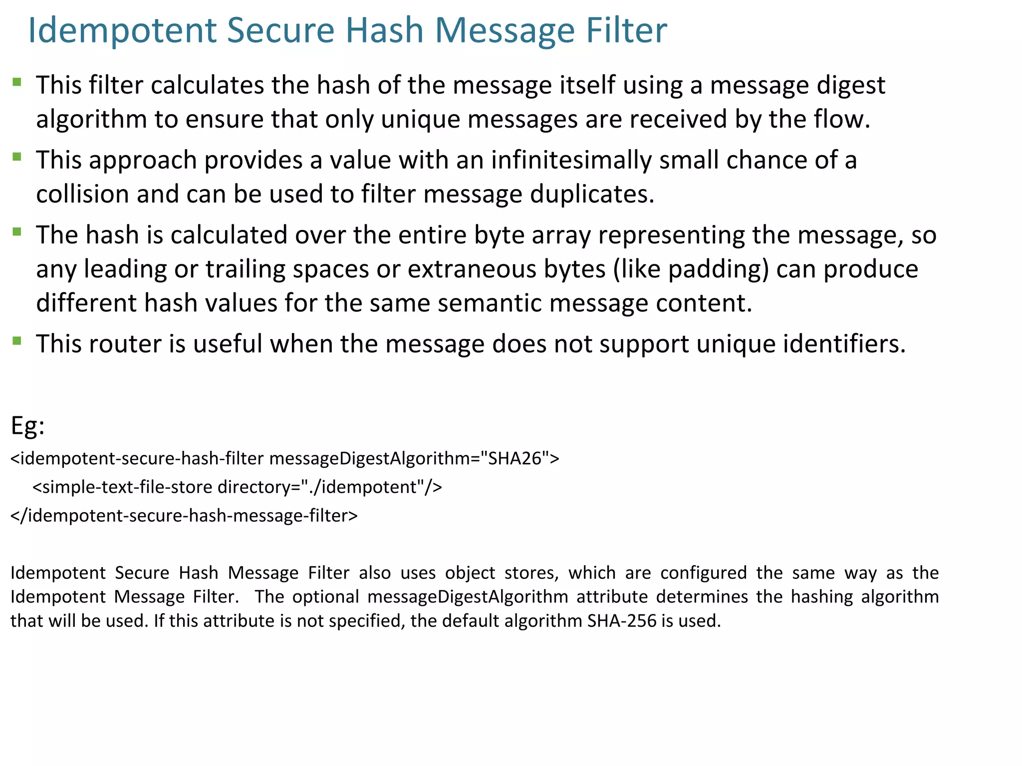 Idempotent Secure Hash Message Filter
 This filter calculates the hash of the message itself using a message digest
algorithm to ensure that only unique messages are received by the flow.
 This approach provides a value with an infinitesimally small chance of a
collision and can be used to filter message duplicates.
 The hash is calculated over the entire byte array representing the message, so
any leading or trailing spaces or extraneous bytes (like padding) can produce
different hash values for the same semantic message content.
 This router is useful when the message does not support unique identifiers.
Eg:
<idempotent-secure-hash-filter messageDigestAlgorithm="SHA26">
<simple-text-file-store directory="./idempotent"/>
</idempotent-secure-hash-message-filter>
Idempotent Secure Hash Message Filter also uses object stores, which are configured the same way as the
Idempotent Message Filter. The optional messageDigestAlgorithm attribute determines the hashing algorithm
that will be used. If this attribute is not specified, the default algorithm SHA-256 is used.
 
