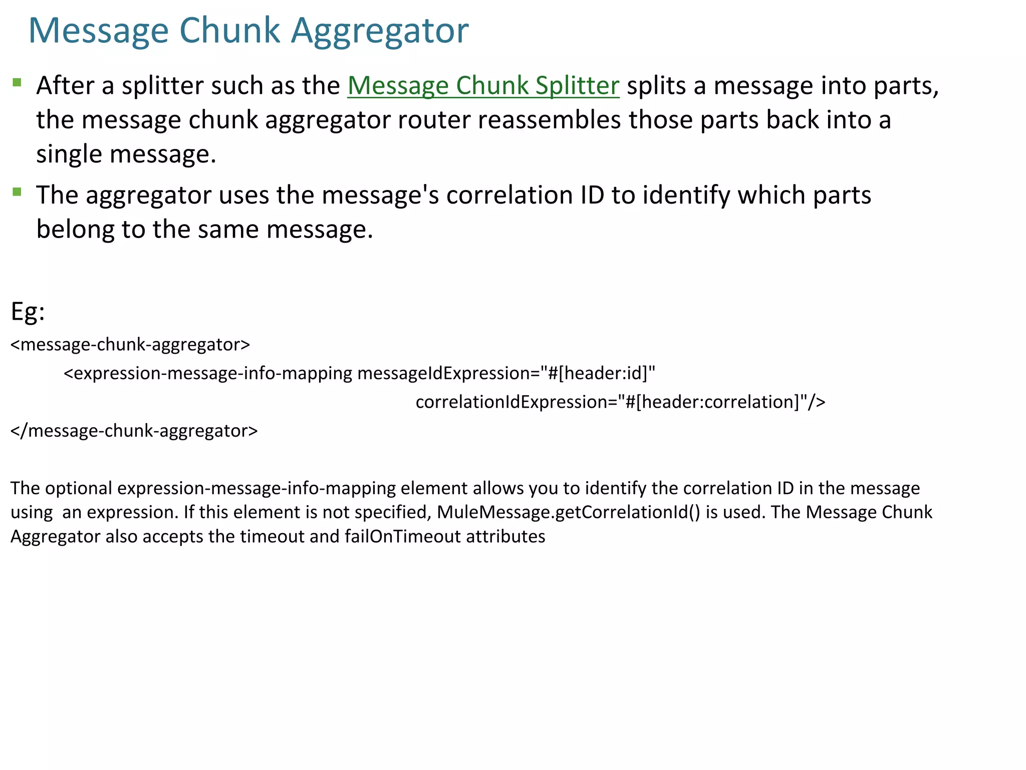 Message Chunk Aggregator
 After a splitter such as the Message Chunk Splitter splits a message into parts,
the message chunk aggregator router reassembles those parts back into a
single message.
 The aggregator uses the message's correlation ID to identify which parts
belong to the same message.
Eg:
<message-chunk-aggregator>
<expression-message-info-mapping messageIdExpression="#[header:id]"
correlationIdExpression="#[header:correlation]"/>
</message-chunk-aggregator>
The optional expression-message-info-mapping element allows you to identify the correlation ID in the message
using an expression. If this element is not specified, MuleMessage.getCorrelationId() is used. The Message Chunk
Aggregator also accepts the timeout and failOnTimeout attributes
 