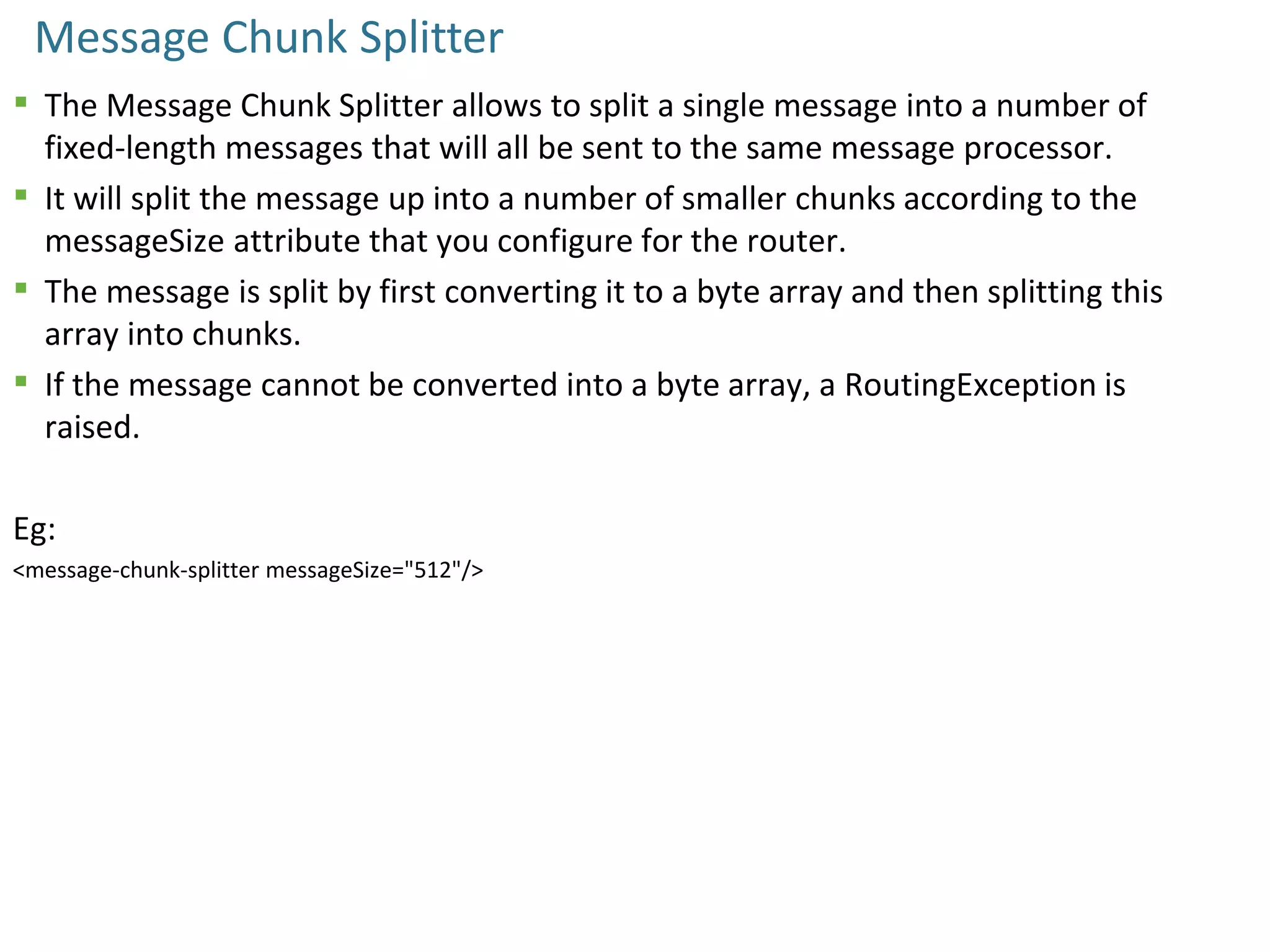 Message Chunk Splitter
 The Message Chunk Splitter allows to split a single message into a number of
fixed-length messages that will all be sent to the same message processor.
 It will split the message up into a number of smaller chunks according to the
messageSize attribute that you configure for the router.
 The message is split by first converting it to a byte array and then splitting this
array into chunks.
 If the message cannot be converted into a byte array, a RoutingException is
raised.
Eg:
<message-chunk-splitter messageSize="512"/>
 