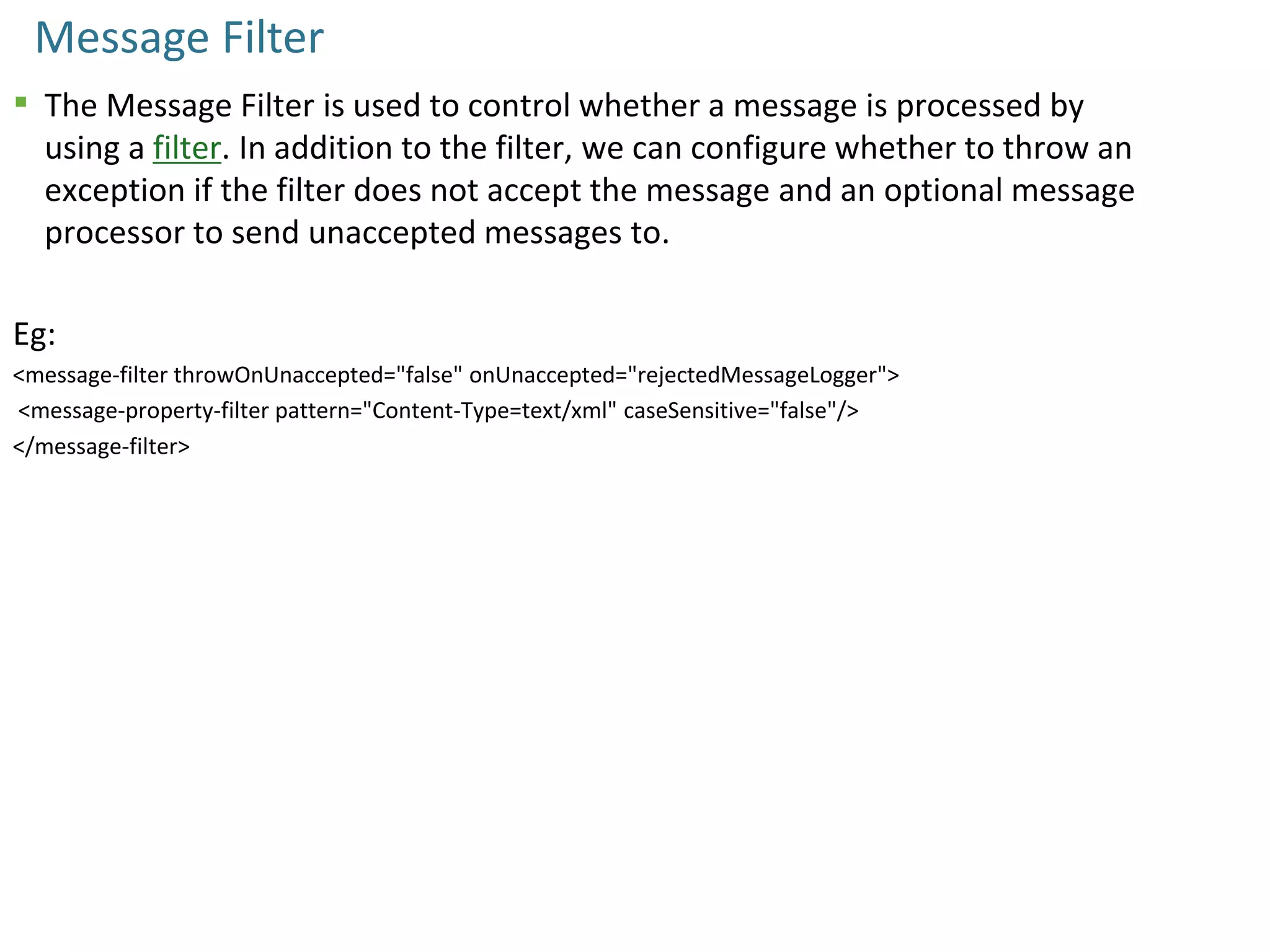 Message Filter
 The Message Filter is used to control whether a message is processed by
using a filter. In addition to the filter, we can configure whether to throw an
exception if the filter does not accept the message and an optional message
processor to send unaccepted messages to.
Eg:
<message-filter throwOnUnaccepted="false" onUnaccepted="rejectedMessageLogger">
<message-property-filter pattern="Content-Type=text/xml" caseSensitive="false"/>
</message-filter>
 