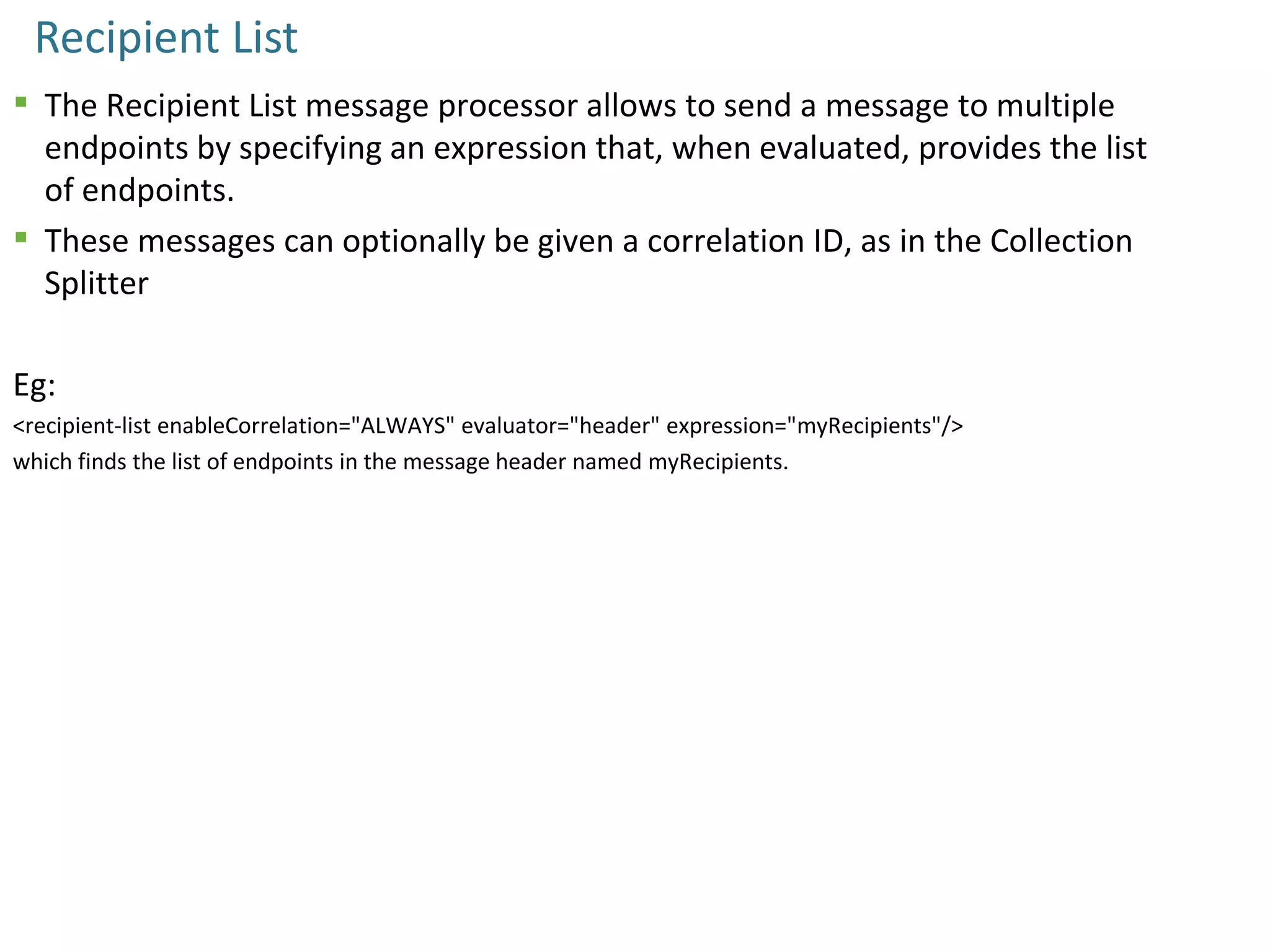 Recipient List
 The Recipient List message processor allows to send a message to multiple
endpoints by specifying an expression that, when evaluated, provides the list
of endpoints.
 These messages can optionally be given a correlation ID, as in the Collection
Splitter
Eg:
<recipient-list enableCorrelation="ALWAYS" evaluator="header" expression="myRecipients"/>
which finds the list of endpoints in the message header named myRecipients.
 