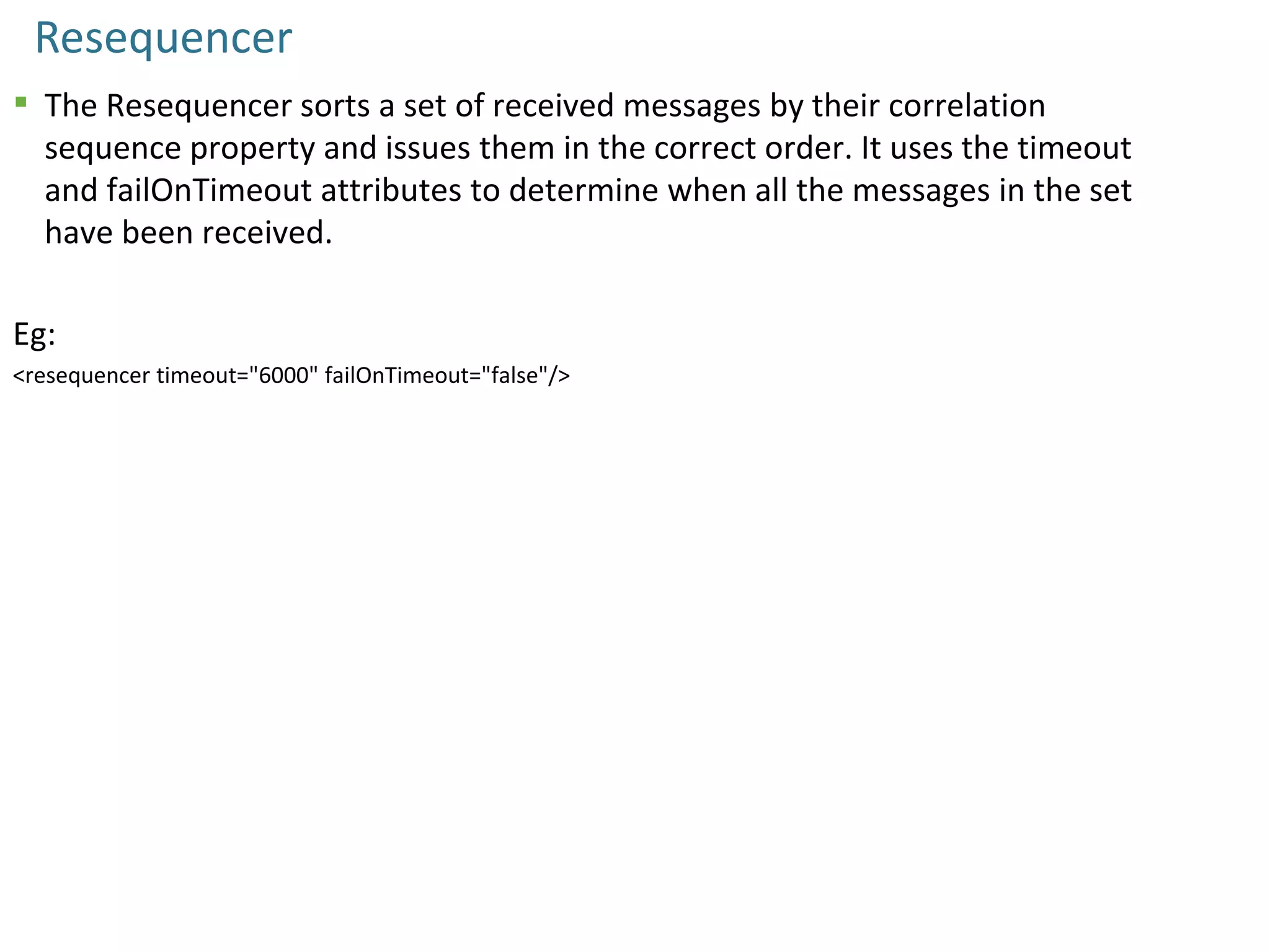 Resequencer
 The Resequencer sorts a set of received messages by their correlation
sequence property and issues them in the correct order. It uses the timeout
and failOnTimeout attributes to determine when all the messages in the set
have been received.
Eg:
<resequencer timeout="6000" failOnTimeout="false"/>
 