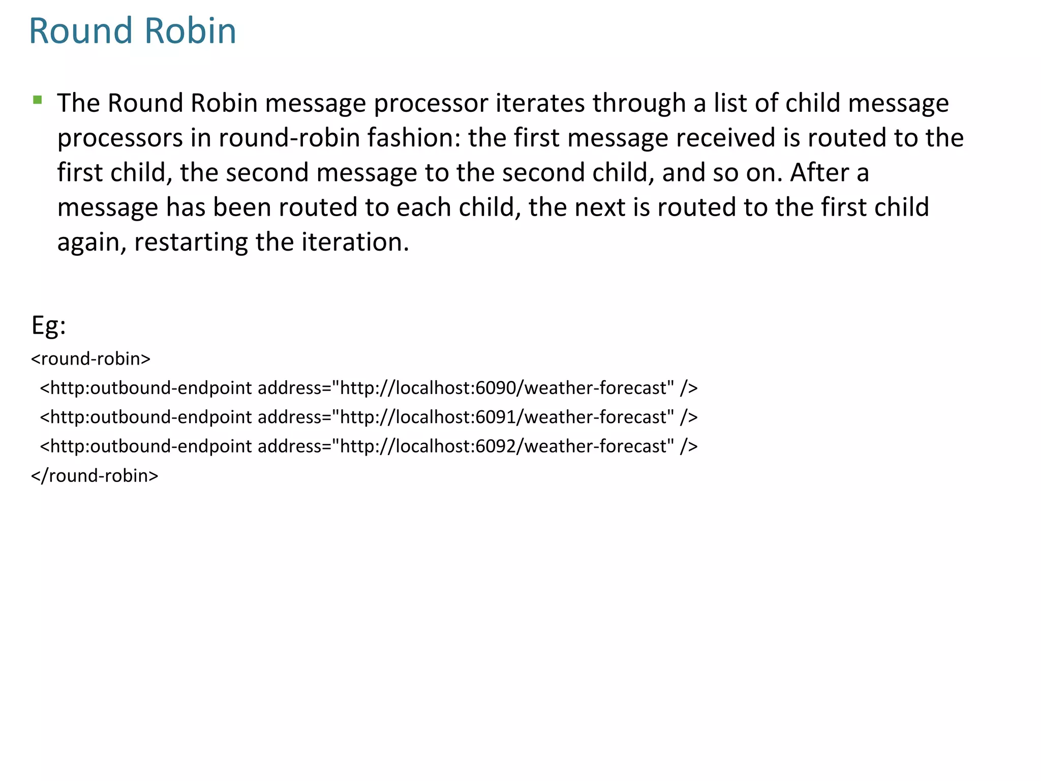 Round Robin
 The Round Robin message processor iterates through a list of child message
processors in round-robin fashion: the first message received is routed to the
first child, the second message to the second child, and so on. After a
message has been routed to each child, the next is routed to the first child
again, restarting the iteration.
Eg:
<round-robin>
<http:outbound-endpoint address="http://localhost:6090/weather-forecast" />
<http:outbound-endpoint address="http://localhost:6091/weather-forecast" />
<http:outbound-endpoint address="http://localhost:6092/weather-forecast" />
</round-robin>
 