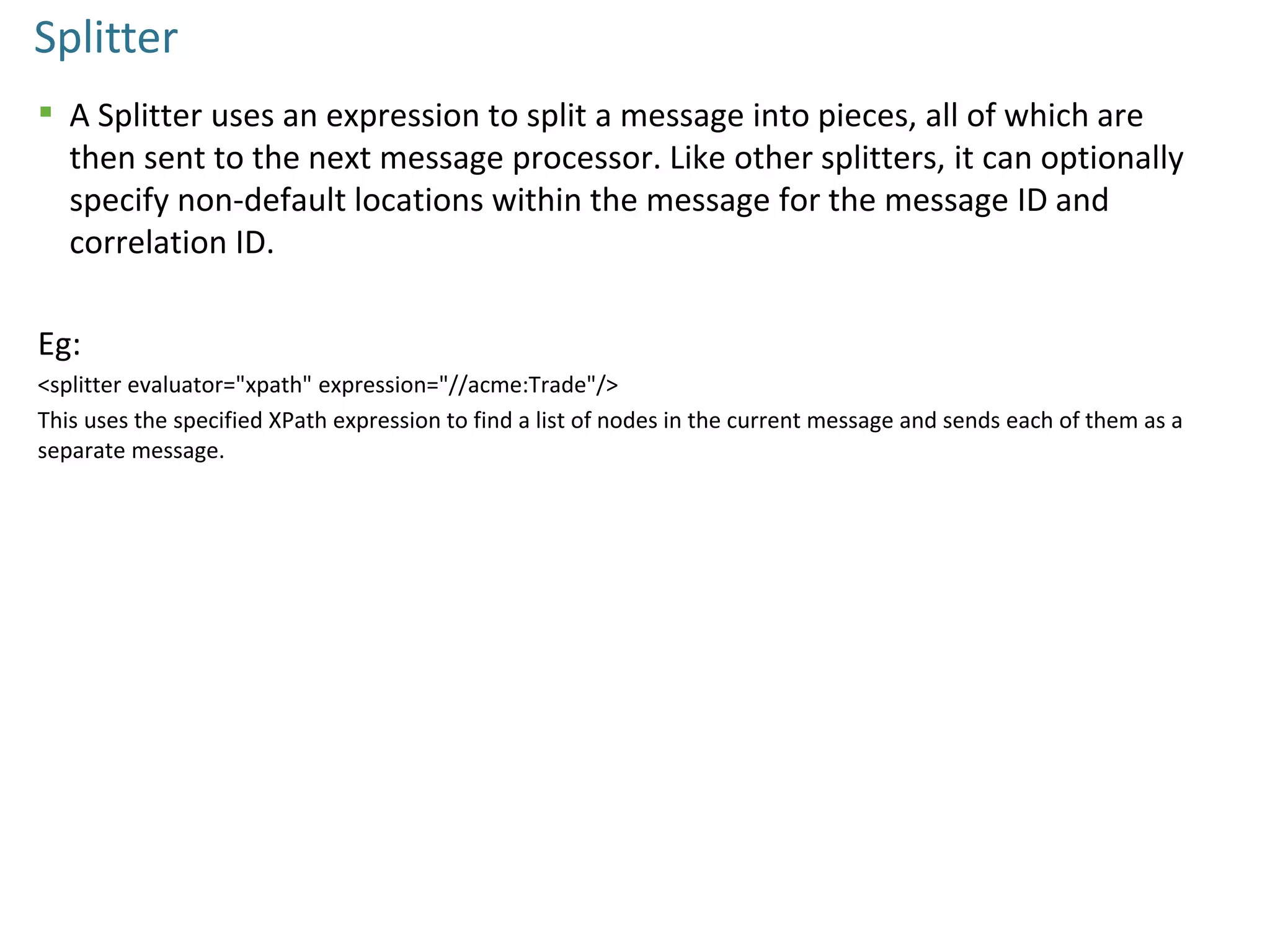 Splitter
 A Splitter uses an expression to split a message into pieces, all of which are
then sent to the next message processor. Like other splitters, it can optionally
specify non-default locations within the message for the message ID and
correlation ID.
Eg:
<splitter evaluator="xpath" expression="//acme:Trade"/>
This uses the specified XPath expression to find a list of nodes in the current message and sends each of them as a
separate message.
 