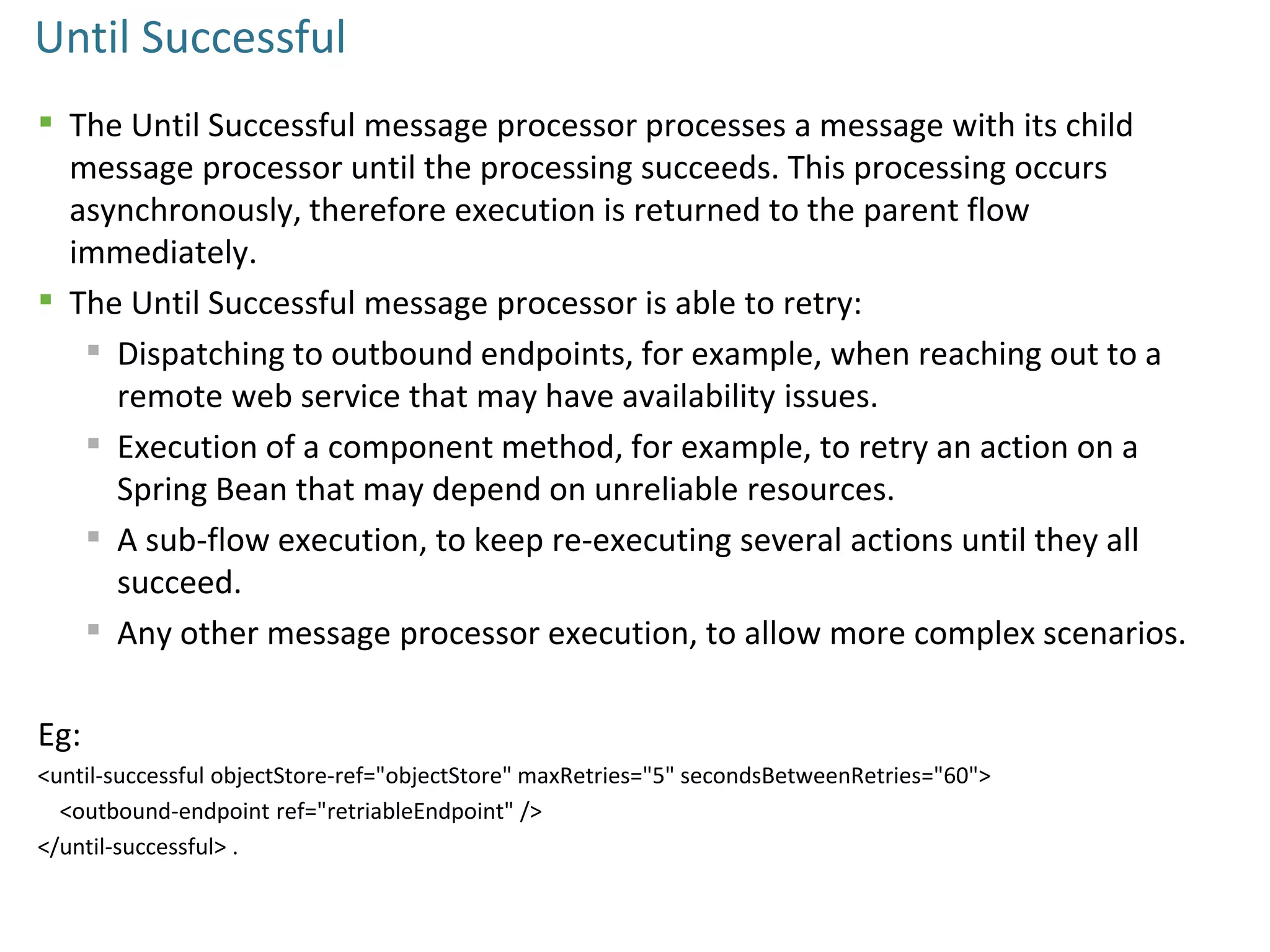 Until Successful
 The Until Successful message processor processes a message with its child
message processor until the processing succeeds. This processing occurs
asynchronously, therefore execution is returned to the parent flow
immediately.
 The Until Successful message processor is able to retry:
 Dispatching to outbound endpoints, for example, when reaching out to a
remote web service that may have availability issues.
 Execution of a component method, for example, to retry an action on a
Spring Bean that may depend on unreliable resources.
 A sub-flow execution, to keep re-executing several actions until they all
succeed.
 Any other message processor execution, to allow more complex scenarios.
Eg:
<until-successful objectStore-ref="objectStore" maxRetries="5" secondsBetweenRetries="60">
<outbound-endpoint ref="retriableEndpoint" />
</until-successful> .
 