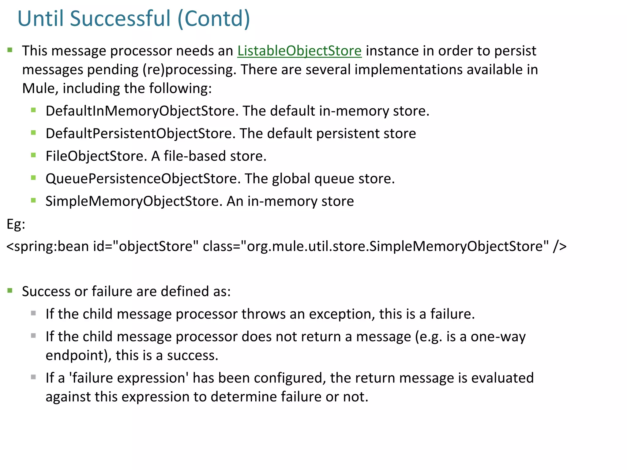 Until Successful (Contd)
 This message processor needs an ListableObjectStore instance in order to persist
messages pending (re)processing. There are several implementations available in
Mule, including the following:
 DefaultInMemoryObjectStore. The default in-memory store.
 DefaultPersistentObjectStore. The default persistent store
 FileObjectStore. A file-based store.
 QueuePersistenceObjectStore. The global queue store.
 SimpleMemoryObjectStore. An in-memory store
Eg:
<spring:bean id="objectStore" class="org.mule.util.store.SimpleMemoryObjectStore" />
 Success or failure are defined as:
 If the child message processor throws an exception, this is a failure.
 If the child message processor does not return a message (e.g. is a one-way
endpoint), this is a success.
 If a 'failure expression' has been configured, the return message is evaluated
against this expression to determine failure or not.
 