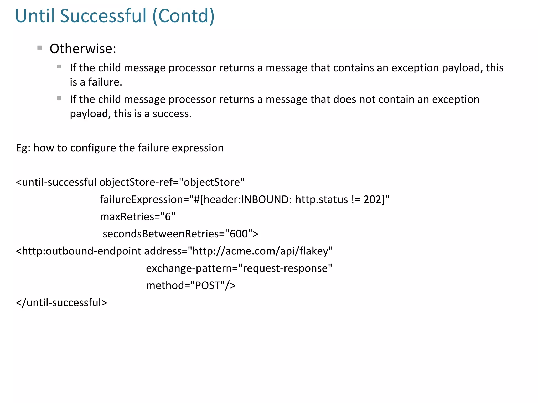 Until Successful (Contd)
 Otherwise:
 If the child message processor returns a message that contains an exception payload, this
is a failure.
 If the child message processor returns a message that does not contain an exception
payload, this is a success.
Eg: how to configure the failure expression
<until-successful objectStore-ref="objectStore"
failureExpression="#[header:INBOUND: http.status != 202]"
maxRetries="6"
secondsBetweenRetries="600">
<http:outbound-endpoint address="http://acme.com/api/flakey"
exchange-pattern="request-response"
method="POST"/>
</until-successful>
 