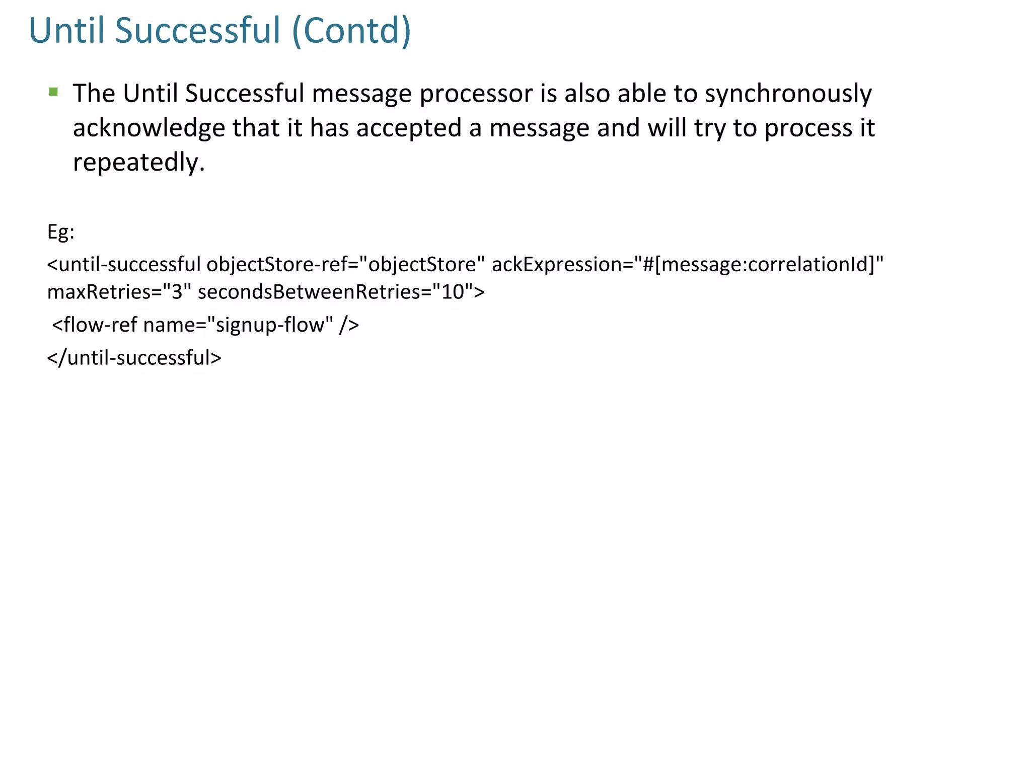 Until Successful (Contd)
 The Until Successful message processor is also able to synchronously
acknowledge that it has accepted a message and will try to process it
repeatedly.
Eg:
<until-successful objectStore-ref="objectStore" ackExpression="#[message:correlationId]"
maxRetries="3" secondsBetweenRetries="10">
<flow-ref name="signup-flow" />
</until-successful>
 
