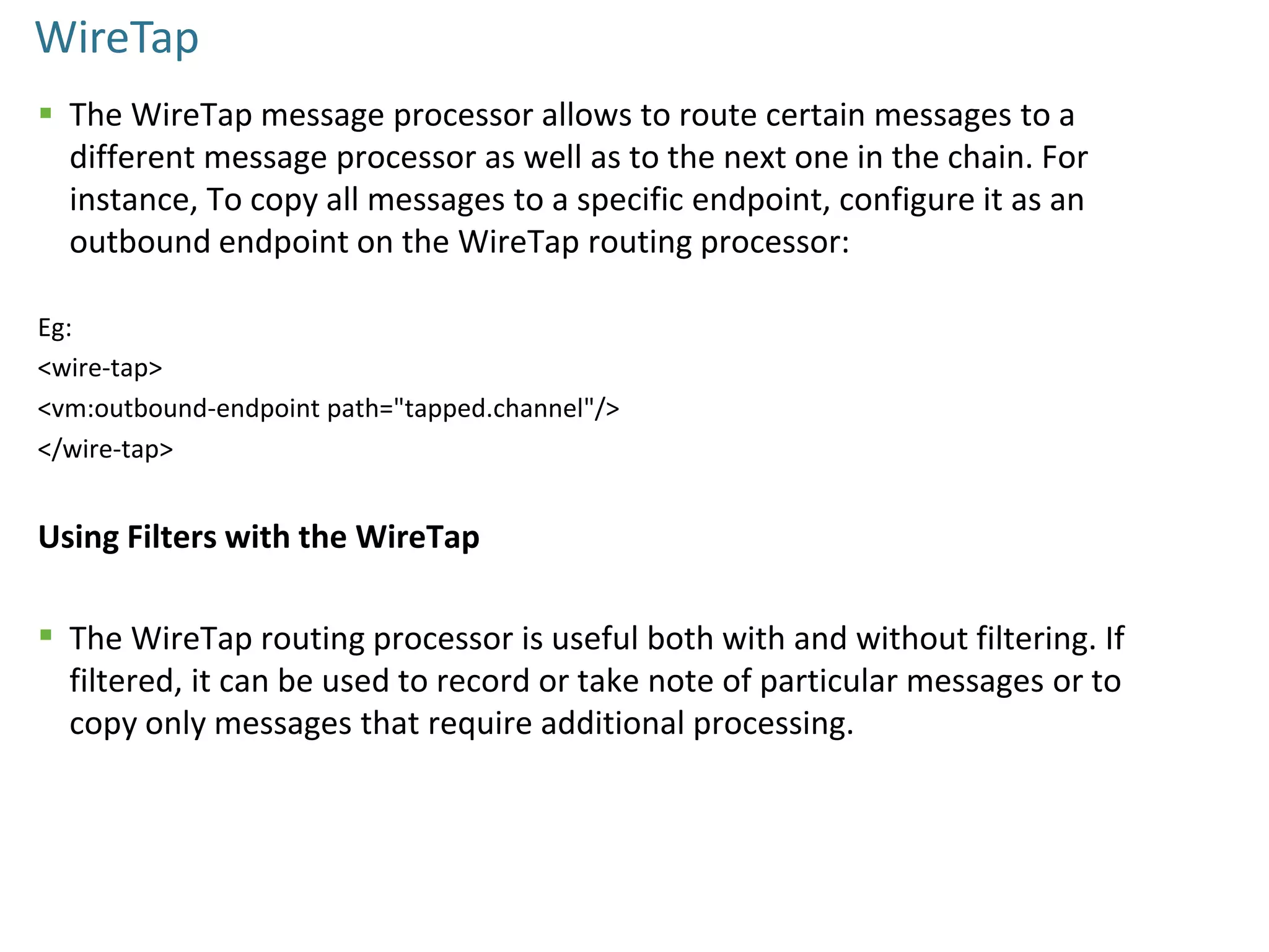 WireTap
 The WireTap message processor allows to route certain messages to a
different message processor as well as to the next one in the chain. For
instance, To copy all messages to a specific endpoint, configure it as an
outbound endpoint on the WireTap routing processor:
Eg:
<wire-tap>
<vm:outbound-endpoint path="tapped.channel"/>
</wire-tap>
Using Filters with the WireTap
 The WireTap routing processor is useful both with and without filtering. If
filtered, it can be used to record or take note of particular messages or to
copy only messages that require additional processing.
 