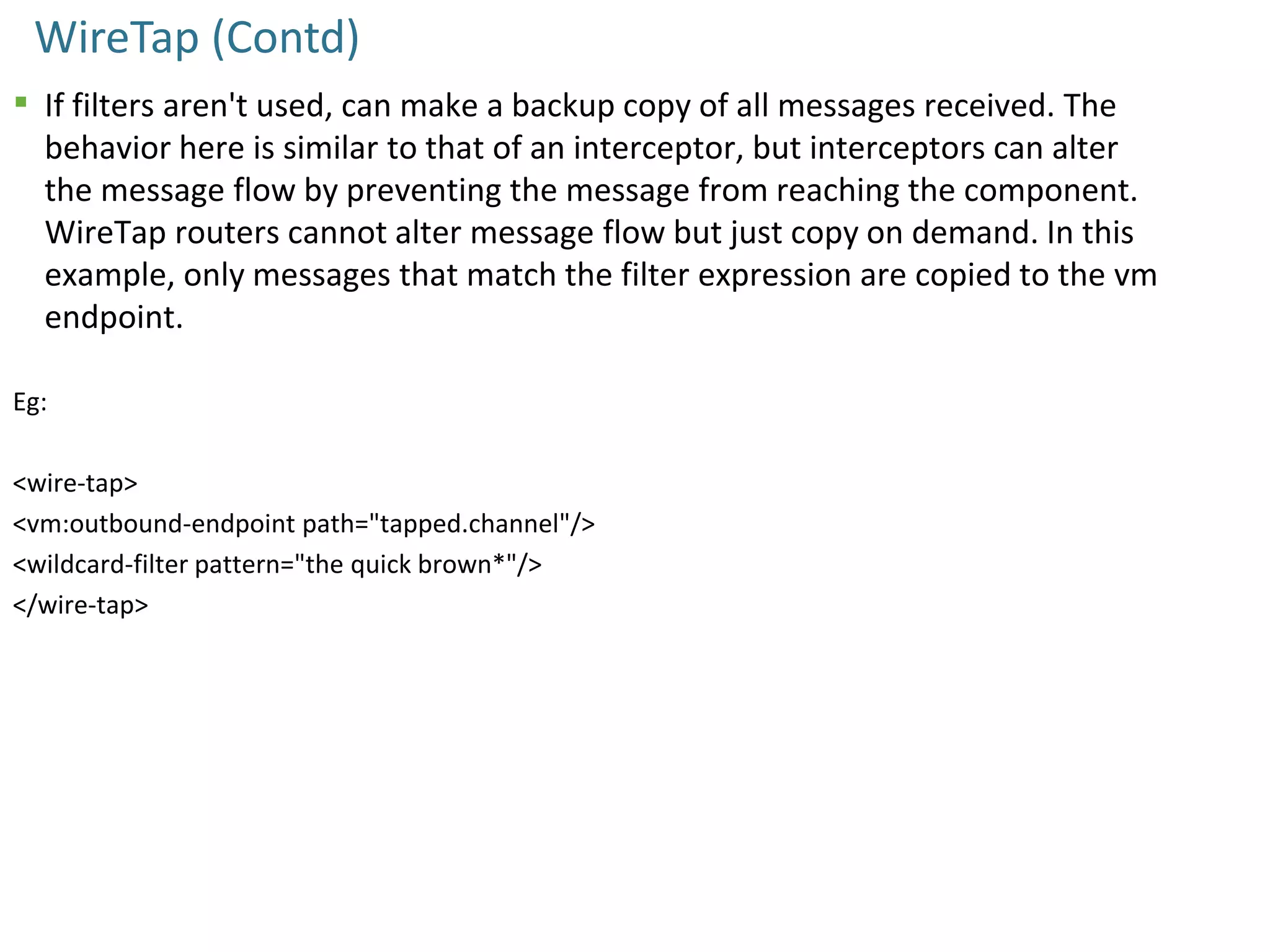WireTap (Contd)
 If filters aren't used, can make a backup copy of all messages received. The
behavior here is similar to that of an interceptor, but interceptors can alter
the message flow by preventing the message from reaching the component.
WireTap routers cannot alter message flow but just copy on demand. In this
example, only messages that match the filter expression are copied to the vm
endpoint.
Eg:
<wire-tap>
<vm:outbound-endpoint path="tapped.channel"/>
<wildcard-filter pattern="the quick brown*"/>
</wire-tap>
 