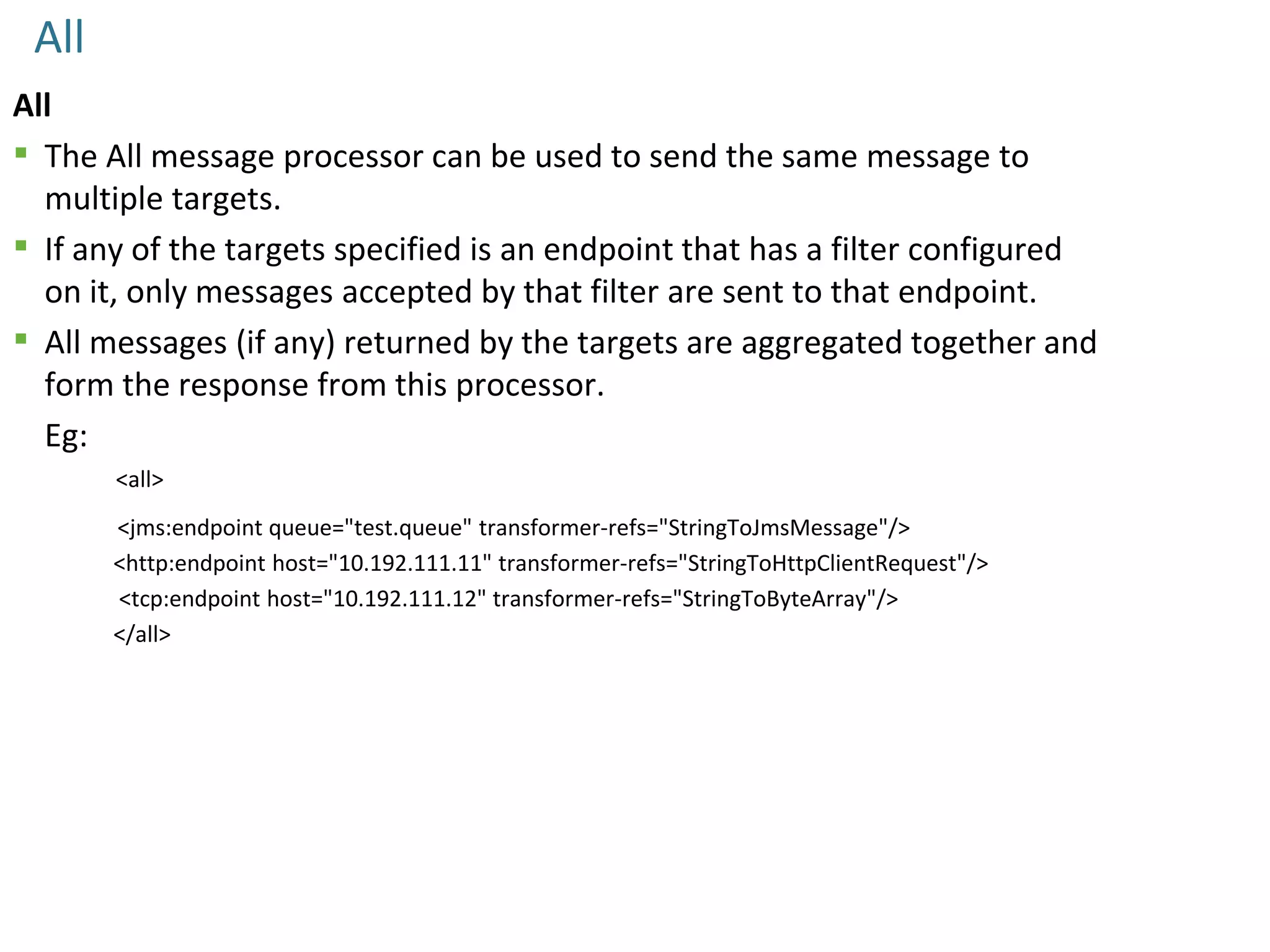 All
All
 The All message processor can be used to send the same message to
multiple targets.
 If any of the targets specified is an endpoint that has a filter configured
on it, only messages accepted by that filter are sent to that endpoint.
 All messages (if any) returned by the targets are aggregated together and
form the response from this processor.
Eg:
<all>
<jms:endpoint queue="test.queue" transformer-refs="StringToJmsMessage"/>
<http:endpoint host="10.192.111.11" transformer-refs="StringToHttpClientRequest"/>
<tcp:endpoint host="10.192.111.12" transformer-refs="StringToByteArray"/>
</all>
 