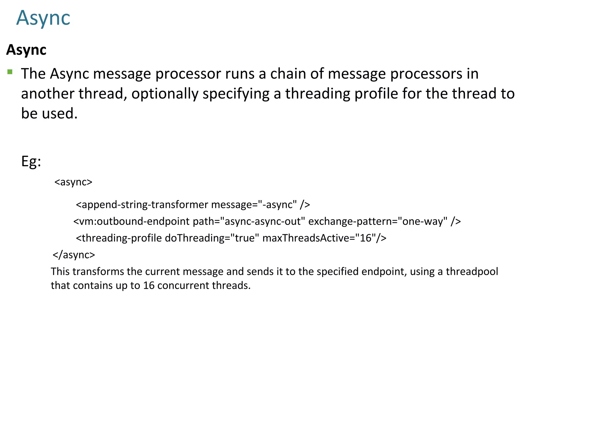 Async
Async
 The Async message processor runs a chain of message processors in
another thread, optionally specifying a threading profile for the thread to
be used.
Eg:
<async>
<append-string-transformer message="-async" />
<vm:outbound-endpoint path="async-async-out" exchange-pattern="one-way" />
<threading-profile doThreading="true" maxThreadsActive="16"/>
</async>
This transforms the current message and sends it to the specified endpoint, using a threadpool
that contains up to 16 concurrent threads.
 