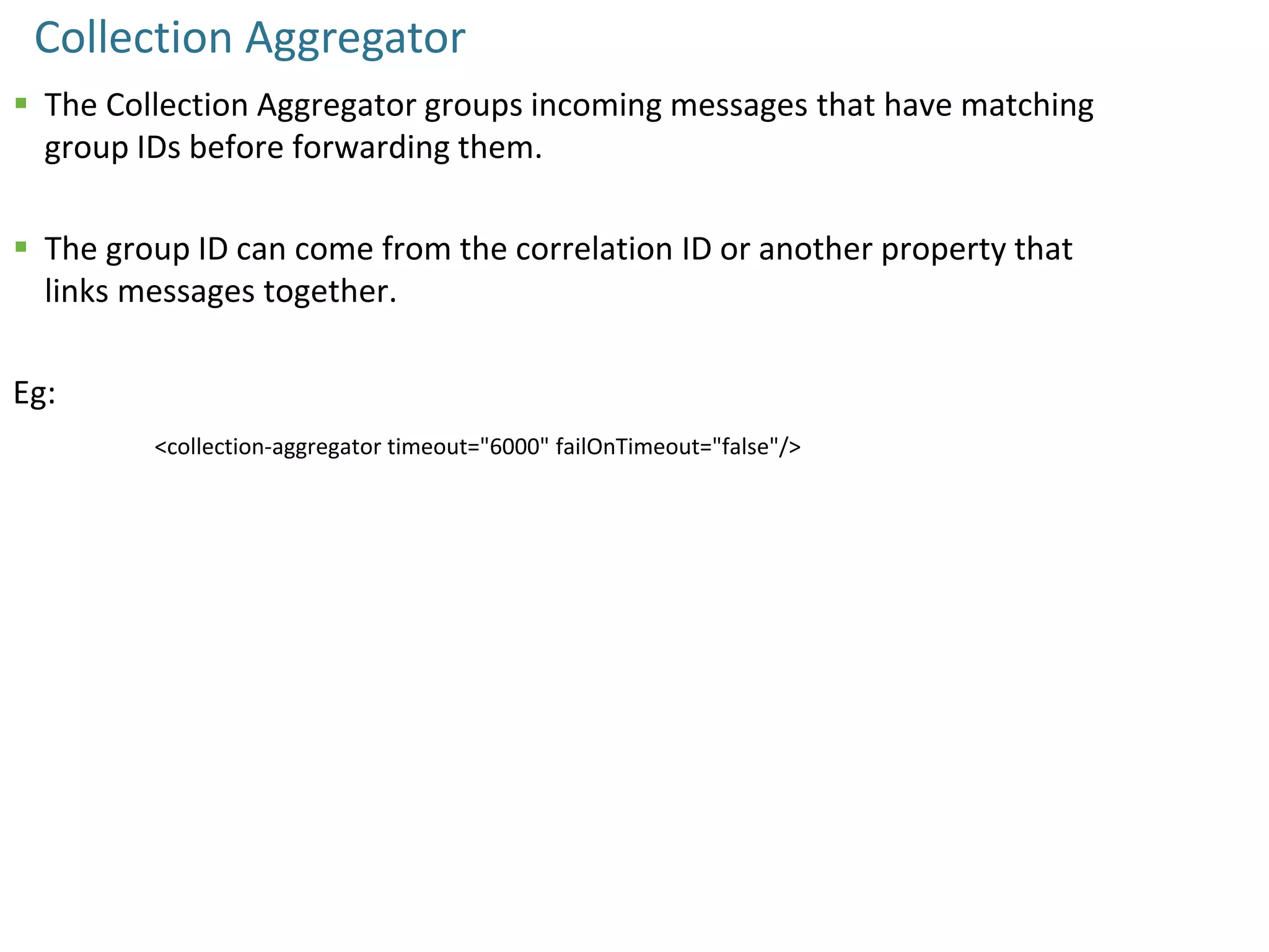 Collection Aggregator
 The Collection Aggregator groups incoming messages that have matching
group IDs before forwarding them.
 The group ID can come from the correlation ID or another property that
links messages together.
Eg:
<collection-aggregator timeout="6000" failOnTimeout="false"/>
 