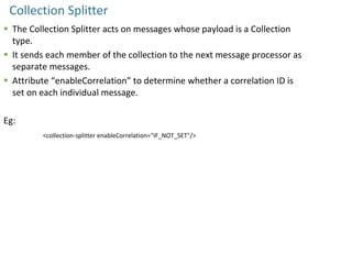 Collection Splitter
 The Collection Splitter acts on messages whose payload is a Collection
type.
 It sends each member of the collection to the next message processor as
separate messages.
 Attribute “enableCorrelation” to determine whether a correlation ID is
set on each individual message.
Eg:
<collection-splitter enableCorrelation="IF_NOT_SET"/>
 