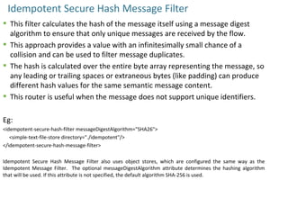 Idempotent Secure Hash Message Filter
 This filter calculates the hash of the message itself using a message digest
algorithm to ensure that only unique messages are received by the flow.
 This approach provides a value with an infinitesimally small chance of a
collision and can be used to filter message duplicates.
 The hash is calculated over the entire byte array representing the message, so
any leading or trailing spaces or extraneous bytes (like padding) can produce
different hash values for the same semantic message content.
 This router is useful when the message does not support unique identifiers.
Eg:
<idempotent-secure-hash-filter messageDigestAlgorithm="SHA26">
<simple-text-file-store directory="./idempotent"/>
</idempotent-secure-hash-message-filter>
Idempotent Secure Hash Message Filter also uses object stores, which are configured the same way as the
Idempotent Message Filter. The optional messageDigestAlgorithm attribute determines the hashing algorithm
that will be used. If this attribute is not specified, the default algorithm SHA-256 is used.
 
