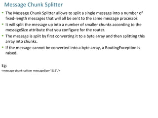 Message Chunk Splitter
 The Message Chunk Splitter allows to split a single message into a number of
fixed-length messages that will all be sent to the same message processor.
 It will split the message up into a number of smaller chunks according to the
messageSize attribute that you configure for the router.
 The message is split by first converting it to a byte array and then splitting this
array into chunks.
 If the message cannot be converted into a byte array, a RoutingException is
raised.
Eg:
<message-chunk-splitter messageSize="512"/>
 