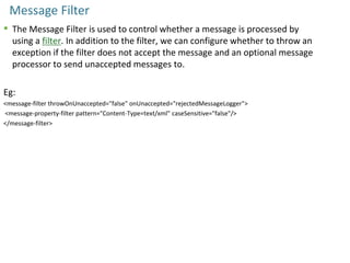 Message Filter
 The Message Filter is used to control whether a message is processed by
using a filter. In addition to the filter, we can configure whether to throw an
exception if the filter does not accept the message and an optional message
processor to send unaccepted messages to.
Eg:
<message-filter throwOnUnaccepted="false" onUnaccepted="rejectedMessageLogger">
<message-property-filter pattern="Content-Type=text/xml" caseSensitive="false"/>
</message-filter>
 