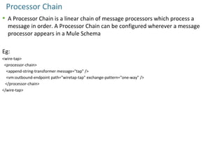 Processor Chain
 A Processor Chain is a linear chain of message processors which process a
message in order. A Processor Chain can be configured wherever a message
processor appears in a Mule Schema
Eg:
<wire-tap>
<processor-chain>
<append-string-transformer message="tap" />
<vm:outbound-endpoint path="wiretap-tap" exchange-pattern="one-way" />
</processor-chain>
</wire-tap>
 