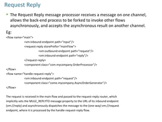 Request Reply
 The Request Reply message processor receives a message on one channel,
allows the back-end process to be forked to invoke other flows
asynchronously, and accepts the asynchronous result on another channel.
Eg:
<flow name="main">
<vm:inbound-endpoint path="input"/>
<request-reply storePrefix="mainFlow">
<vm:outbound-endpoint path="request"/>
<vm:inbound-endpoint path="reply"/>
</request-reply>
<component class="com.mycompany.OrderProcessor"/>
</flow>
<flow name="handle-request-reply">
<vm:inbound-endpoint path="request"/>
<component class="come.mycompany.AsyncOrderGenerator"/>
</flow>
The request is received in the main flow and passed to the request-reply router, which
implicitly sets the MULE_REPLYTO message property to the URL of its inbound endpoint
(vm://reply) and asynchronously dispatches the message to the (one-way) vm://request
endpoint, where it is processed by the handle-request-reply flow.
 