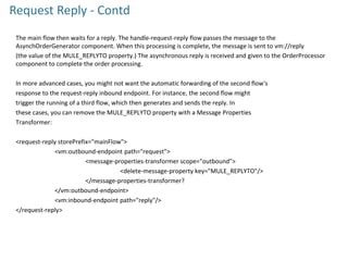 Request Reply - Contd
The main flow then waits for a reply. The handle-request-reply flow passes the message to the
AsynchOrderGenerator component. When this processing is complete, the message is sent to vm://reply
(the value of the MULE_REPLYTO property.) The asynchronous reply is received and given to the OrderProcessor
component to complete the order processing.
In more advanced cases, you might not want the automatic forwarding of the second flow's
response to the request-reply inbound endpoint. For instance, the second flow might
trigger the running of a third flow, which then generates and sends the reply. In
these cases, you can remove the MULE_REPLYTO property with a Message Properties
Transformer:
<request-reply storePrefix="mainFlow">
<vm:outbound-endpoint path="request">
<message-properties-transformer scope="outbound">
<delete-message-property key="MULE_REPLYTO"/>
</message-properties-transformer?
</vm:outbound-endpoint>
<vm:inbound-endpoint path="reply"/>
</request-reply>
 