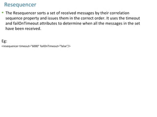 Resequencer
 The Resequencer sorts a set of received messages by their correlation
sequence property and issues them in the correct order. It uses the timeout
and failOnTimeout attributes to determine when all the messages in the set
have been received.
Eg:
<resequencer timeout="6000" failOnTimeout="false"/>
 