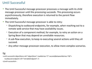 Until Successful
 The Until Successful message processor processes a message with its child
message processor until the processing succeeds. This processing occurs
asynchronously, therefore execution is returned to the parent flow
immediately.
 The Until Successful message processor is able to retry:
 Dispatching to outbound endpoints, for example, when reaching out to a
remote web service that may have availability issues.
 Execution of a component method, for example, to retry an action on a
Spring Bean that may depend on unreliable resources.
 A sub-flow execution, to keep re-executing several actions until they all
succeed.
 Any other message processor execution, to allow more complex scenarios.
Eg:
<until-successful objectStore-ref="objectStore" maxRetries="5" secondsBetweenRetries="60">
<outbound-endpoint ref="retriableEndpoint" />
</until-successful> .
 