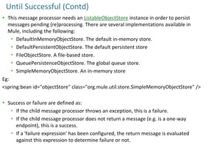 Until Successful (Contd)
 This message processor needs an ListableObjectStore instance in order to persist
messages pending (re)processing. There are several implementations available in
Mule, including the following:
 DefaultInMemoryObjectStore. The default in-memory store.
 DefaultPersistentObjectStore. The default persistent store
 FileObjectStore. A file-based store.
 QueuePersistenceObjectStore. The global queue store.
 SimpleMemoryObjectStore. An in-memory store
Eg:
<spring:bean id="objectStore" class="org.mule.util.store.SimpleMemoryObjectStore" />
 Success or failure are defined as:
 If the child message processor throws an exception, this is a failure.
 If the child message processor does not return a message (e.g. is a one-way
endpoint), this is a success.
 If a 'failure expression' has been configured, the return message is evaluated
against this expression to determine failure or not.
 