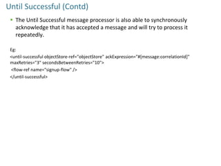 Until Successful (Contd)
 The Until Successful message processor is also able to synchronously
acknowledge that it has accepted a message and will try to process it
repeatedly.
Eg:
<until-successful objectStore-ref="objectStore" ackExpression="#[message:correlationId]"
maxRetries="3" secondsBetweenRetries="10">
<flow-ref name="signup-flow" />
</until-successful>
 