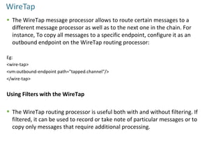WireTap
 The WireTap message processor allows to route certain messages to a
different message processor as well as to the next one in the chain. For
instance, To copy all messages to a specific endpoint, configure it as an
outbound endpoint on the WireTap routing processor:
Eg:
<wire-tap>
<vm:outbound-endpoint path="tapped.channel"/>
</wire-tap>
Using Filters with the WireTap
 The WireTap routing processor is useful both with and without filtering. If
filtered, it can be used to record or take note of particular messages or to
copy only messages that require additional processing.
 