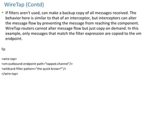 WireTap (Contd)
 If filters aren't used, can make a backup copy of all messages received. The
behavior here is similar to that of an interceptor, but interceptors can alter
the message flow by preventing the message from reaching the component.
WireTap routers cannot alter message flow but just copy on demand. In this
example, only messages that match the filter expression are copied to the vm
endpoint.
Eg:
<wire-tap>
<vm:outbound-endpoint path="tapped.channel"/>
<wildcard-filter pattern="the quick brown*"/>
</wire-tap>
 