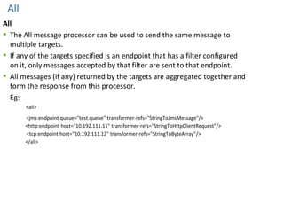 All
All
 The All message processor can be used to send the same message to
multiple targets.
 If any of the targets specified is an endpoint that has a filter configured
on it, only messages accepted by that filter are sent to that endpoint.
 All messages (if any) returned by the targets are aggregated together and
form the response from this processor.
Eg:
<all>
<jms:endpoint queue="test.queue" transformer-refs="StringToJmsMessage"/>
<http:endpoint host="10.192.111.11" transformer-refs="StringToHttpClientRequest"/>
<tcp:endpoint host="10.192.111.12" transformer-refs="StringToByteArray"/>
</all>
 